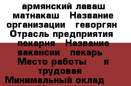 армянский лаваш матнакаш › Название организации ­ геворгян › Отрасль предприятия ­ пекарня › Название вакансии ­ пекарь › Место работы ­ 3-я трудовая › Минимальный оклад ­ 30 000 › Максимальный оклад ­ 45 000 - Краснодарский край Работа » Вакансии   